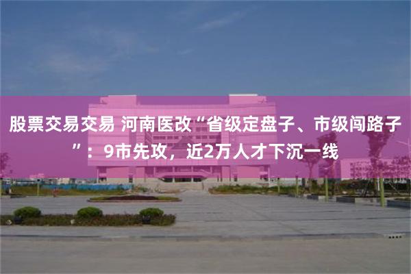 股票交易交易 河南医改“省级定盘子、市级闯路子”：9市先攻，近2万人才下沉一线