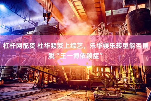 杠杆网配资 杜华频繁上综艺，乐华娱乐转型能否摆脱“王一博依赖症”