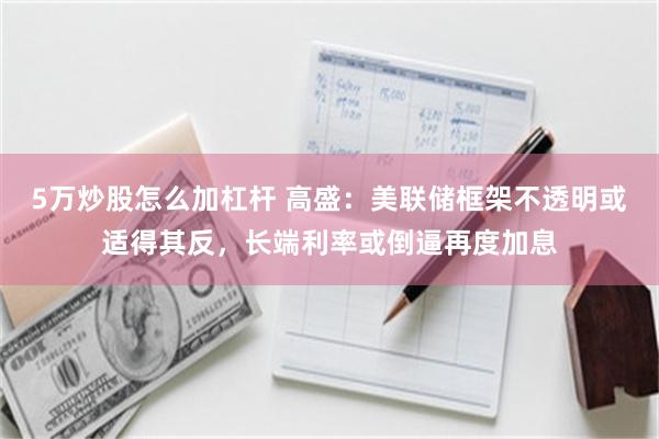 5万炒股怎么加杠杆 高盛：美联储框架不透明或适得其反，长端利率或倒逼再度加息