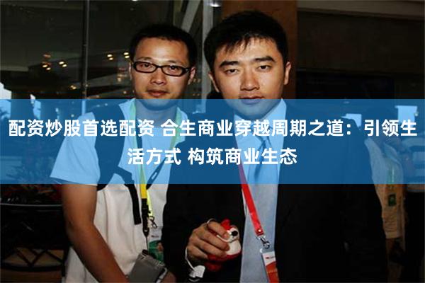 配资炒股首选配资 合生商业穿越周期之道:引领生活方式 构筑商业生态