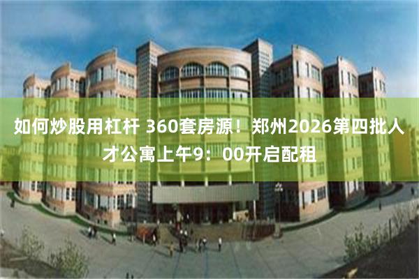 如何炒股用杠杆 360套房源！郑州2026第四批人才公寓上午9：00开启配租