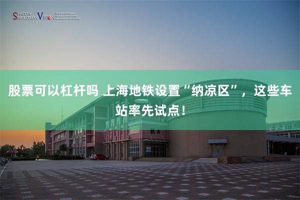 股票可以杠杆吗 上海地铁设置“纳凉区”，这些车站率先试点！