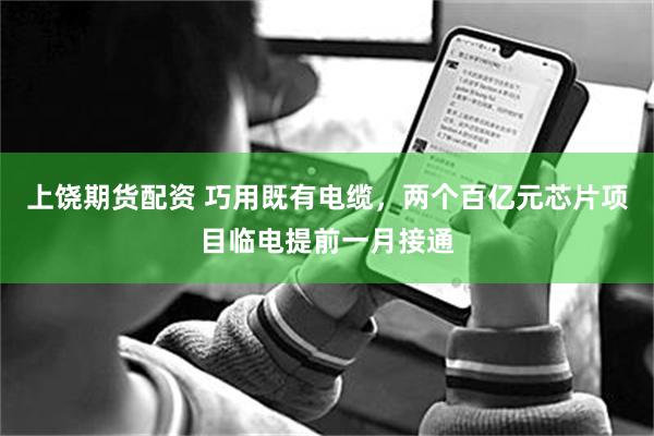 上饶期货配资 巧用既有电缆，两个百亿元芯片项目临电提前一月接通