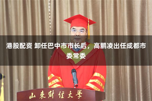 港股配资 卸任巴中市市长后，高鹏凌出任成都市委常委
