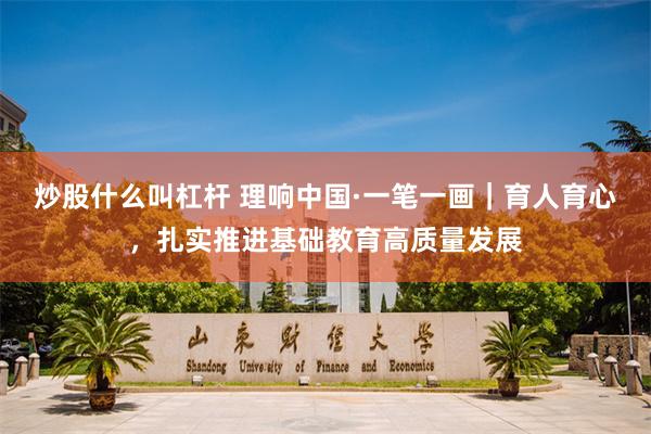 炒股什么叫杠杆 理响中国·一笔一画｜育人育心，扎实推进基础教育高质量发展