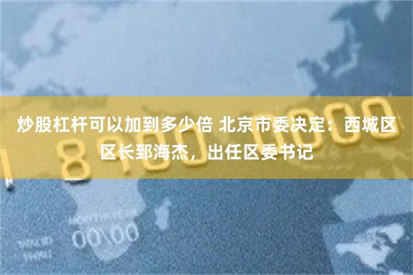 炒股杠杆可以加到多少倍 北京市委决定：西城区区长郅海杰，出任区委书记