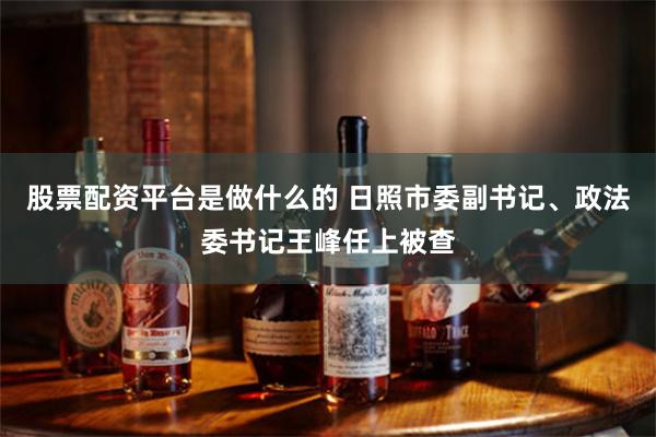 股票配资平台是做什么的 日照市委副书记、政法委书记王峰任上被查