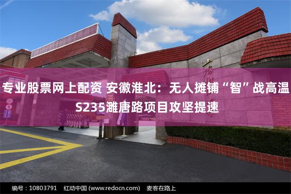 专业股票网上配资 安徽淮北：无人摊铺“智”战高温 S235濉唐路项目攻坚提速