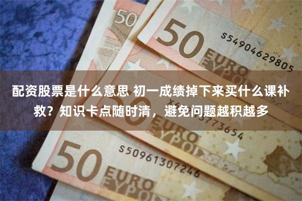 配资股票是什么意思 初一成绩掉下来买什么课补救?知识卡点随时清,避免问题越积越多