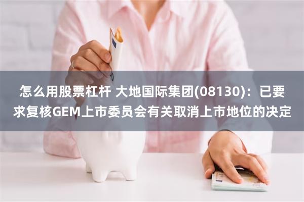 怎么用股票杠杆 大地国际集团(08130)：已要求复核GEM上市委员会有关取消上市地位的决定