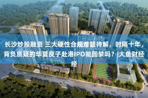 长沙炒股融资 三大硬性合规难题待解，时隔十年，背负质疑的华夏良子赴港IPO能圆梦吗？|大鱼财经