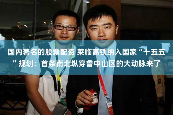 国内著名的股票配资 莱临高铁纳入国家“十五五”规划：首条南北纵穿鲁中山区的大动脉来了