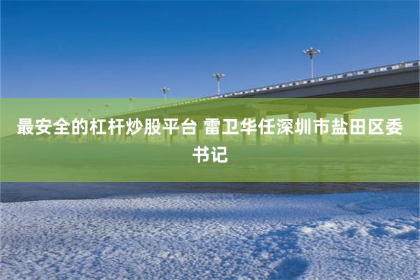最安全的杠杆炒股平台 雷卫华任深圳市盐田区委书记