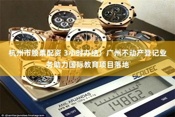 杭州市股票配资 3小时办结！广州不动产登记业务助力国际教育项目落地