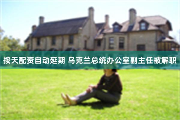 按天配资自动延期 乌克兰总统办公室副主任被解职