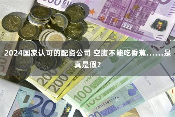 2024国家认可的配资公司 空腹不能吃香蕉……是真是假？