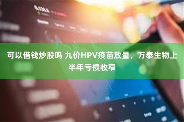 可以借钱炒股吗 九价HPV疫苗放量，万泰生物上半年亏损收窄