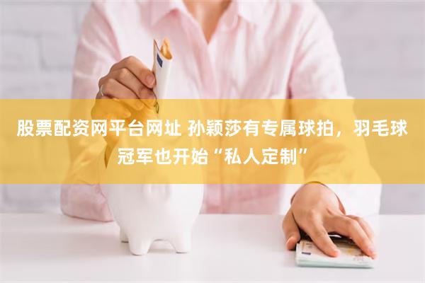 股票配资网平台网址 孙颖莎有专属球拍,羽毛球冠军也开始“私人定制”