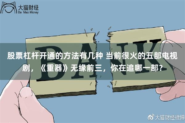 股票杠杆开通的方法有几种 当前很火的五部电视剧，《重器》无缘前三，你在追哪一部？