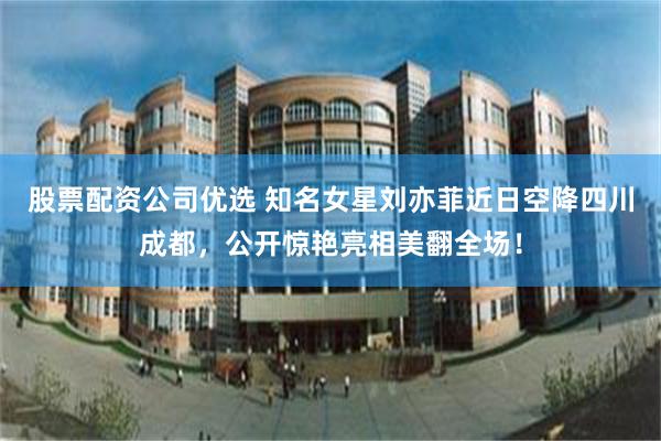 股票配资公司优选 知名女星刘亦菲近日空降四川成都，公开惊艳亮相美翻全场！
