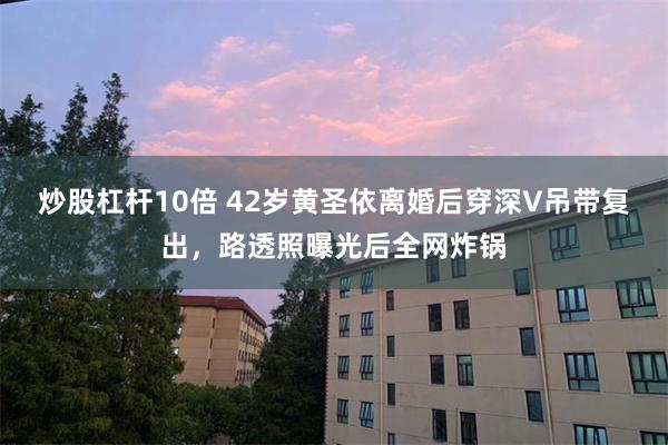 炒股杠杆10倍 42岁黄圣依离婚后穿深V吊带复出,路透照曝光后全网炸锅