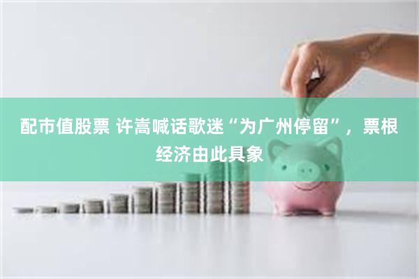 配市值股票 许嵩喊话歌迷“为广州停留”，票根经济由此具象