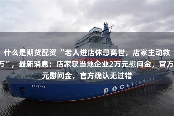什么是期货配资 “老人进店休息离世，店家主动救助反赔1.9万”，最新消息：店家获当地企业2万元慰问金，官方确认无过错