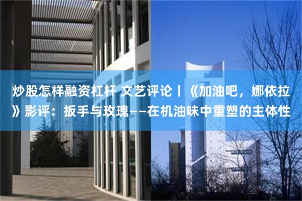 炒股怎样融资杠杆 文艺评论丨《加油吧，娜依拉》影评：扳手与玫瑰——在机油味中重塑的主体性