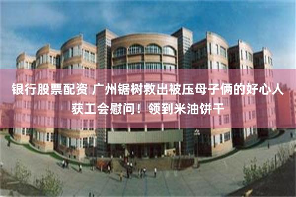 银行股票配资 广州锯树救出被压母子俩的好心人获工会慰问！领到米油饼干