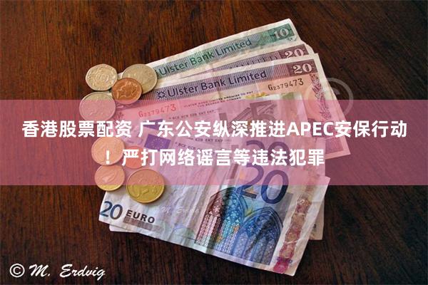 香港股票配资 广东公安纵深推进APEC安保行动！严打网络谣言等违法犯罪
