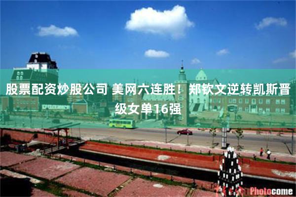 股票配资炒股公司 美网六连胜！郑钦文逆转凯斯晋级女单16强