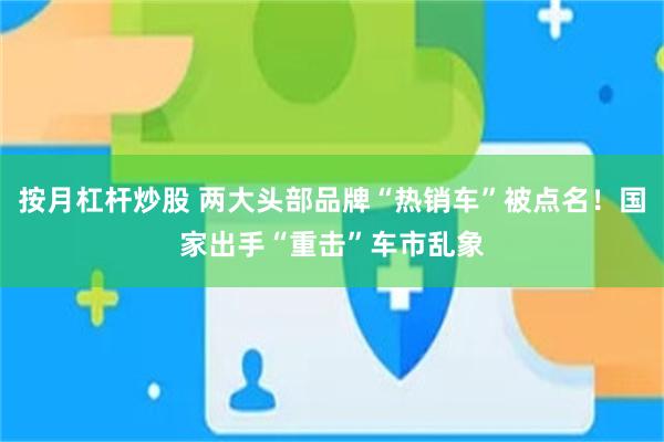 按月杠杆炒股 两大头部品牌“热销车”被点名！国家出手“重击”车市乱象