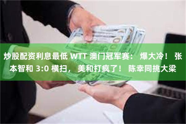 炒股配资利息最低 WTT 澳门冠军赛: 爆大冷! 张本智和 3:0 横扫, 美和打疯了! 陈幸同挑大梁