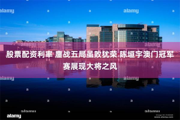 股票配资利率 鏖战五局虽败犹荣 陈垣宇澳门冠军赛展现大将之风