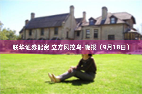 联华证券配资 立方风控鸟·晚报(9月18日)