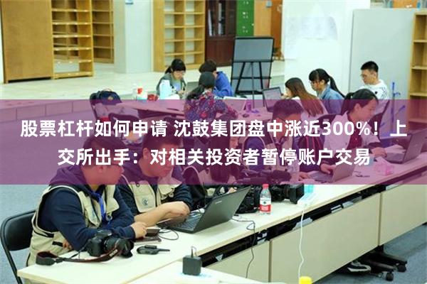 股票杠杆如何申请 沈鼓集团盘中涨近300%！上交所出手：对相关投资者暂停账户交易
