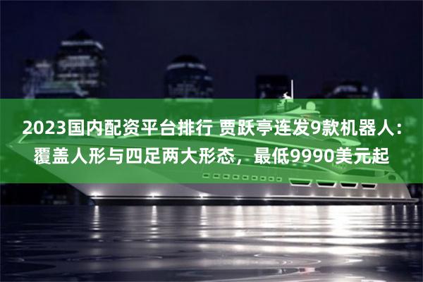 2023国内配资平台排行 贾跃亭连发9款机器人:覆盖人形与四足两大形态,最低9990美元起