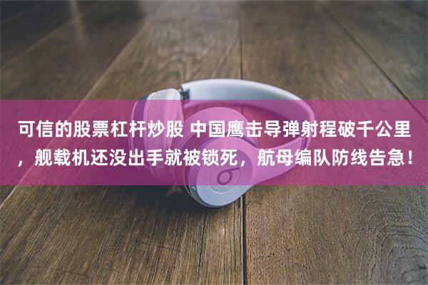 可信的股票杠杆炒股 中国鹰击导弹射程破千公里，舰载机还没出手就被锁死，航母编队防线告急！