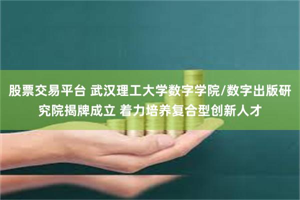 股票交易平台 武汉理工大学数字学院/数字出版研究院揭牌成立 着力培养复合型创新人才