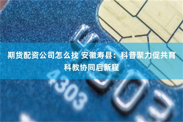 期货配资公司怎么找 安徽寿县：科普聚力促共育科教协同启新程