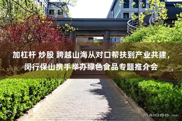 加杠杆 炒股 跨越山海从对口帮扶到产业共建，闵行保山携手举办绿色食品专题推介会