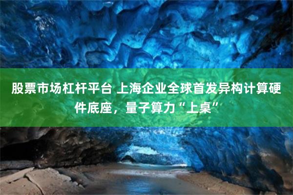 股票市场杠杆平台 上海企业全球首发异构计算硬件底座，量子算力“上桌”
