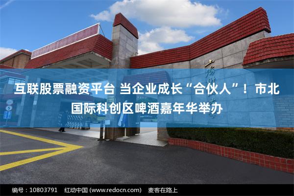 互联股票融资平台 当企业成长“合伙人”!市北国际科创区啤酒嘉年华举办