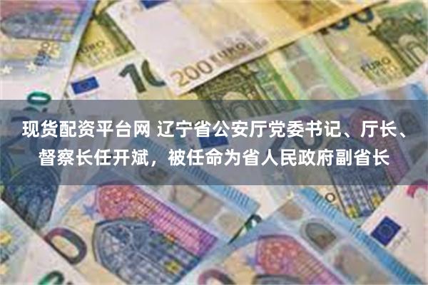 现货配资平台网 辽宁省公安厅党委书记、厅长、督察长任开斌，被任命为省人民政府副省长