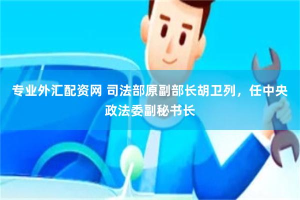 专业外汇配资网 司法部原副部长胡卫列，任中央政法委副秘书长
