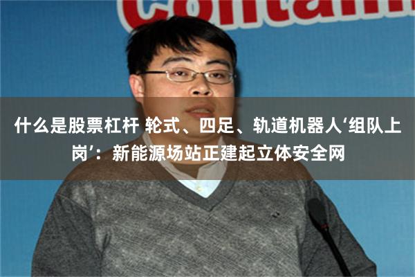 什么是股票杠杆 轮式、四足、轨道机器人‘组队上岗’：新能源场站正建起立体安全网