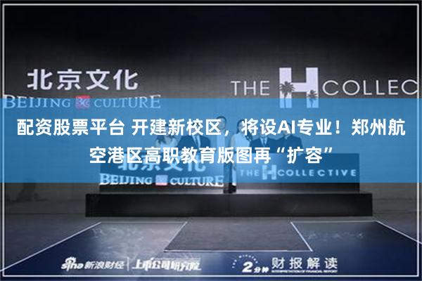 配资股票平台 开建新校区，将设AI专业！郑州航空港区高职教育版图再“扩容”
