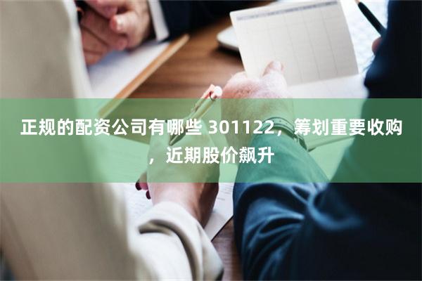 正规的配资公司有哪些 301122，筹划重要收购，近期股价飙升