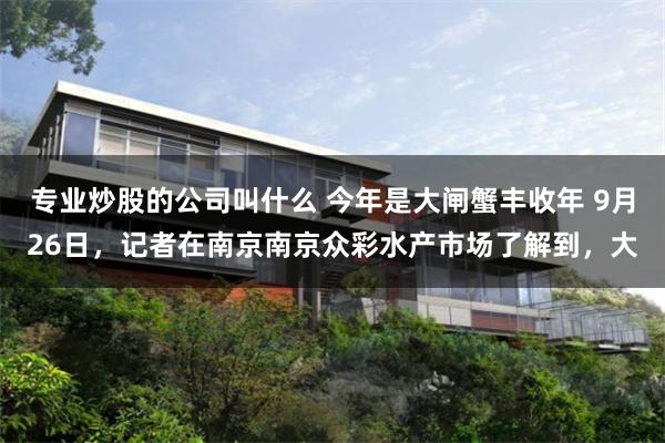 专业炒股的公司叫什么 今年是大闸蟹丰收年 9月26日，记者在南京南京众彩水产市场了解到，大