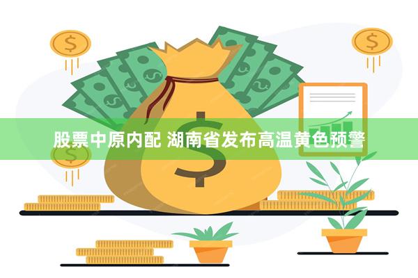 股票中原内配 湖南省发布高温黄色预警